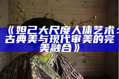 《妲己大尺度人体艺术：古典美与现代审美的完美融合》