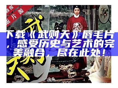 下载《武则天》唇毛片，感受历史与艺术的完美融合，尽在此处！