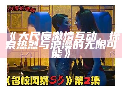 《大尺度激情互动，探索热烈与浪漫的无限可能》