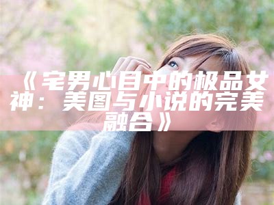 《宅男心目中的极品女神：美图与小说的完美融合》